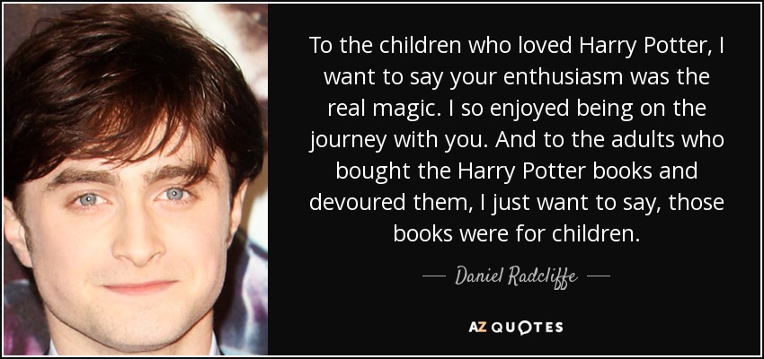 To the children who loved Harry Potter, I want to say your enthusiasm was the real magic. I so enjoyed being on the journey with you. And to the adults who bought the Harry Potter books and devoured them, I just want to say, those books were for children. - Daniel Radcliffe