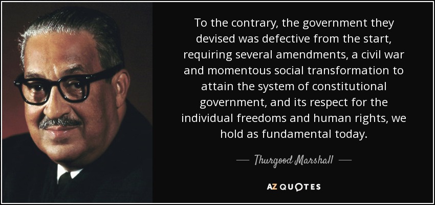 To the contrary, the government they devised was defective from the start, requiring several amendments, a civil war and momentous social transformation to attain the system of constitutional government, and its respect for the individual freedoms and human rights, we hold as fundamental today. - Thurgood Marshall