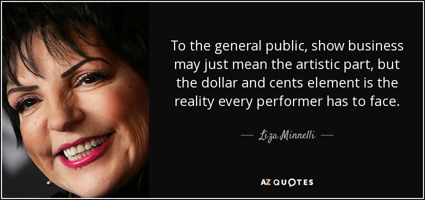 To the general public, show business may just mean the artistic part, but the dollar and cents element is the reality every performer has to face. - Liza Minnelli
