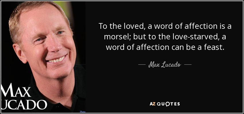 To the loved, a word of affection is a morsel; but to the love-starved, a word of affection can be a feast. - Max Lucado