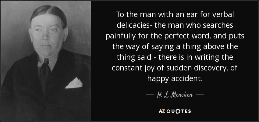 To the man with an ear for verbal delicacies- the man who searches painfully for the perfect word, and puts the way of saying a thing above the thing said - there is in writing the constant joy of sudden discovery, of happy accident. - H. L. Mencken