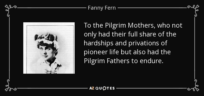 To the Pilgrim Mothers, who not only had their full share of the hardships and privations of pioneer life but also had the Pilgrim Fathers to endure. - Fanny Fern