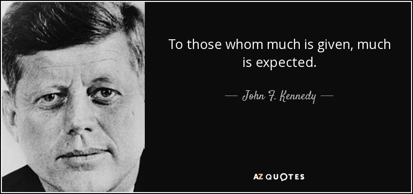 To those whom much is given, much is expected. - John F. Kennedy