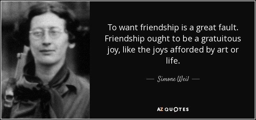 To want friendship is a great fault. Friendship ought to be a gratuitous joy, like the joys afforded by art or life. - Simone Weil