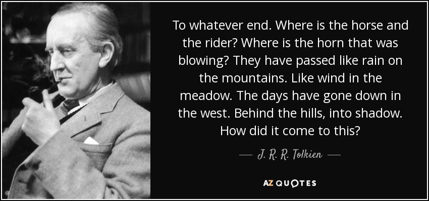 To whatever end. Where is the horse and the rider? Where is the horn that was blowing? They have passed like rain on the mountains. Like wind in the meadow. The days have gone down in the west. Behind the hills, into shadow. How did it come to this? - J. R. R. Tolkien