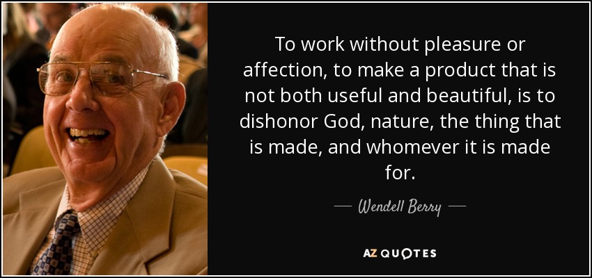 To work without pleasure or affection, to make a product that is not both useful and beautiful, is to dishonor God, nature, the thing that is made, and whomever it is made for. - Wendell Berry