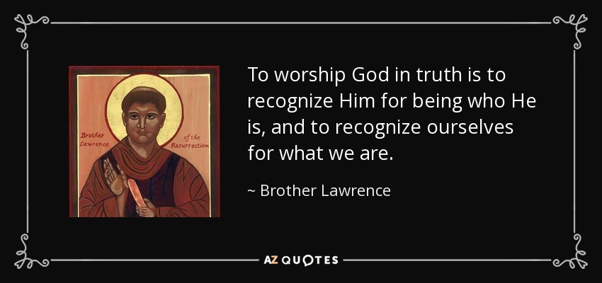 To worship God in truth is to recognize Him for being who He is, and to recognize ourselves for what we are. - Brother Lawrence