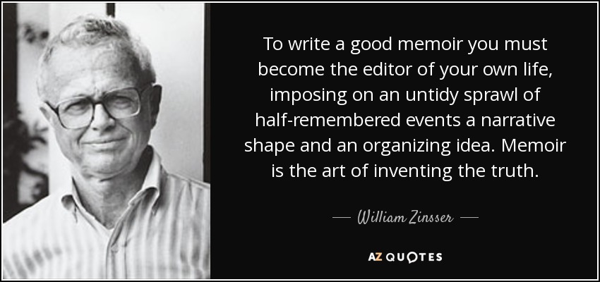 To write a good memoir you must become the editor of your own life, imposing on an untidy sprawl of half-remembered events a narrative shape and an organizing idea. Memoir is the art of inventing the truth. - William Zinsser