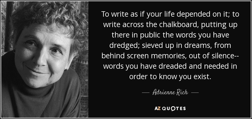 To write as if your life depended on it; to write across the chalkboard, putting up there in public the words you have dredged; sieved up in dreams, from behind screen memories, out of silence-- words you have dreaded and needed in order to know you exist. - Adrienne Rich