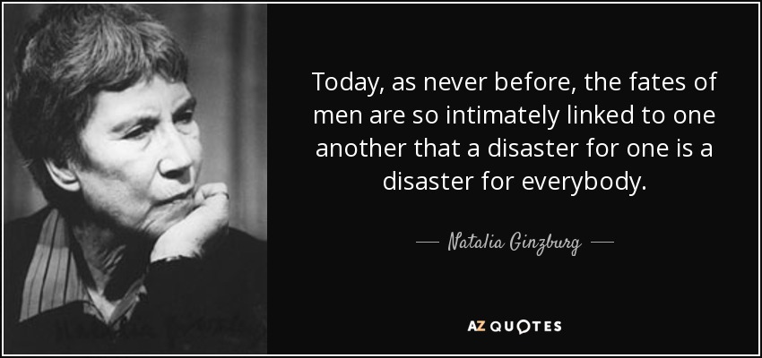 Today, as never before, the fates of men are so intimately linked to one another that a disaster for one is a disaster for everybody. - Natalia Ginzburg
