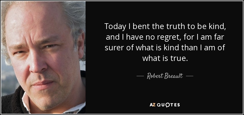 Today I bent the truth to be kind, and I have no regret, for I am far surer of what is kind than I am of what is true. - Robert Breault
