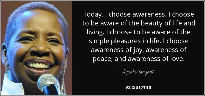 Today, I choose awareness. I choose to be aware of the beauty of life and living. I choose to be aware of the simple pleasures in life. I choose awareness of joy, awareness of peace, and awareness of love. - Iyanla Vanzant