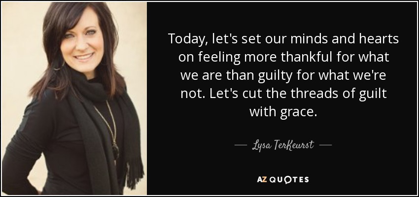 Today, let's set our minds and hearts on feeling more thankful for what we are than guilty for what we're not. Let's cut the threads of guilt with grace. - Lysa TerKeurst