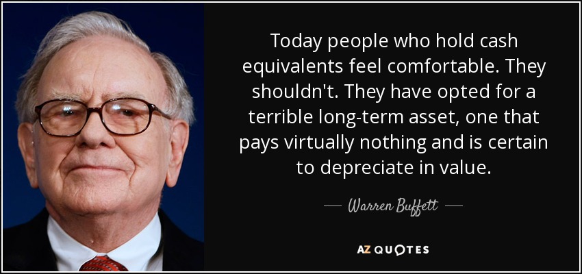 Today people who hold cash equivalents feel comfortable. They shouldn't. They have opted for a terrible long-term asset, one that pays virtually nothing and is certain to depreciate in value. - Warren Buffett