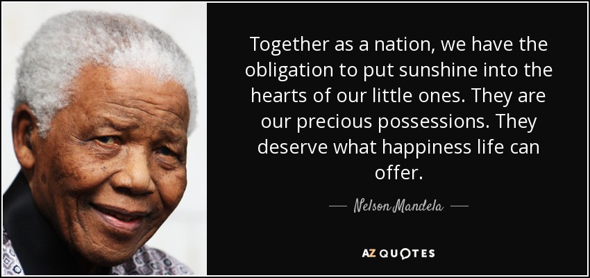 Together as a nation, we have the obligation to put sunshine into the hearts of our little ones. They are our precious possessions. They deserve what happiness life can offer. - Nelson Mandela