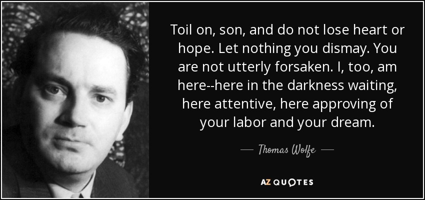 Toil on, son, and do not lose heart or hope. Let nothing you dismay. You are not utterly forsaken. I, too, am here--here in the darkness waiting, here attentive, here approving of your labor and your dream. - Thomas Wolfe