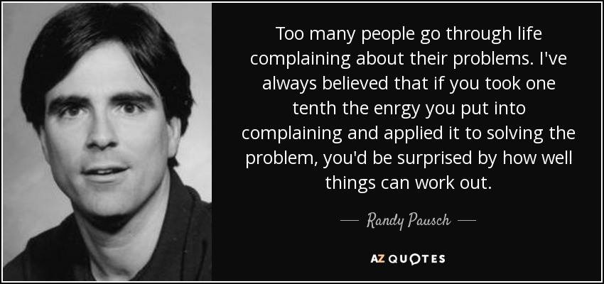 Too many people go through life complaining about their problems. I've always believed that if you took one tenth the enrgy you put into complaining and applied it to solving the problem, you'd be surprised by how well things can work out. - Randy Pausch