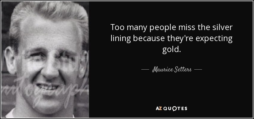 Too many people miss the silver lining because they're expecting gold. - Maurice Setters