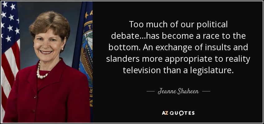 Too much of our political debate...has become a race to the bottom. An exchange of insults and slanders more appropriate to reality television than a legislature. - Jeanne Shaheen
