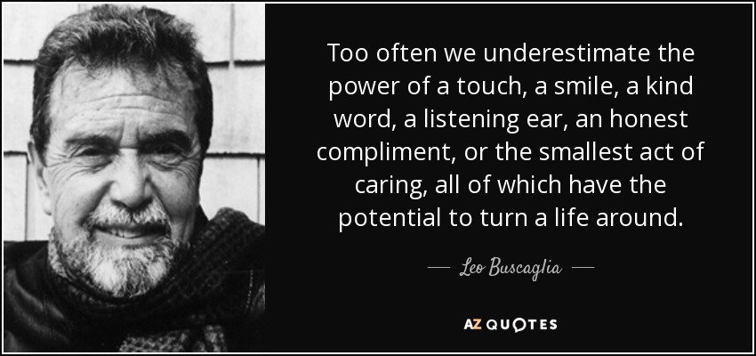 Too often we underestimate the power of a touch, a smile, a kind word, a listening ear, an honest compliment, or the smallest act of caring, all of which have the potential to turn a life around. - Leo Buscaglia