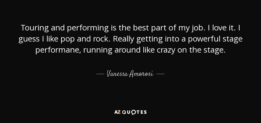Touring and performing is the best part of my job. I love it. I guess I like pop and rock. Really getting into a powerful stage performane, running around like crazy on the stage. - Vanessa Amorosi