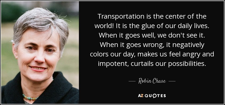 Transportation is the center of the world! It is the glue of our daily lives. When it goes well, we don't see it. When it goes wrong, it negatively colors our day, makes us feel angry and impotent, curtails our possibilities. - Robin Chase