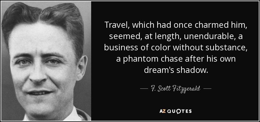 Travel, which had once charmed him, seemed, at length, unendurable, a business of color without substance, a phantom chase after his own dream's shadow. - F. Scott Fitzgerald