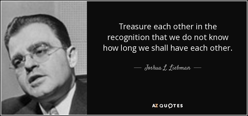 Treasure each other in the recognition that we do not know how long we shall have each other. - Joshua L. Liebman