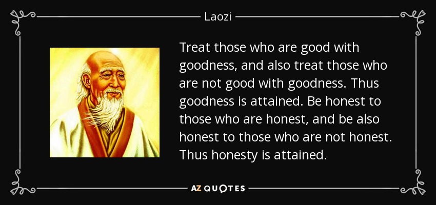 Treat those who are good with goodness, and also treat those who are not good with goodness. Thus goodness is attained. Be honest to those who are honest, and be also honest to those who are not honest. Thus honesty is attained. - Laozi