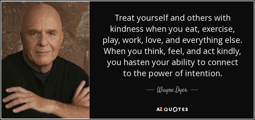 Treat yourself and others with kindness when you eat, exercise, play, work, love, and everything else. When you think, feel, and act kindly, you hasten your ability to connect to the power of intention. - Wayne Dyer