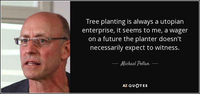Tree planting is always a utopian enterprise, it seems to me, a wager on a future the planter doesn't necessarily expect to witness. - Michael Pollan