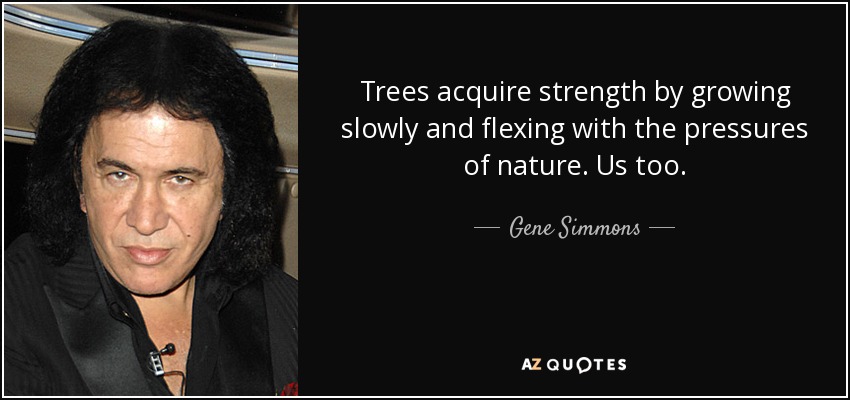 Trees acquire strength by growing slowly and flexing with the pressures of nature. Us too. - Gene Simmons