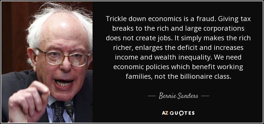 Trickle down economics is a fraud. Giving tax breaks to the rich and large corporations does not create jobs. It simply makes the rich richer, enlarges the deficit and increases income and wealth inequality. We need economic policies which benefit working families, not the billionaire class. - Bernie Sanders