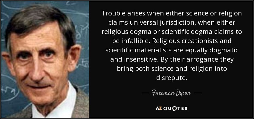 Trouble arises when either science or religion claims universal jurisdiction, when either religious dogma or scientific dogma claims to be infallible. Religious creationists and scientific materialists are equally dogmatic and insensitive. By their arrogance they bring both science and religion into disrepute. - Freeman Dyson