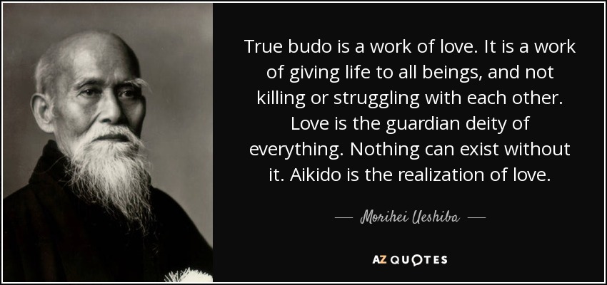 True budo is a work of love. It is a work of giving life to all beings, and not killing or struggling with each other. Love is the guardian deity of everything. Nothing can exist without it. Aikido is the realization of love. - Morihei Ueshiba
