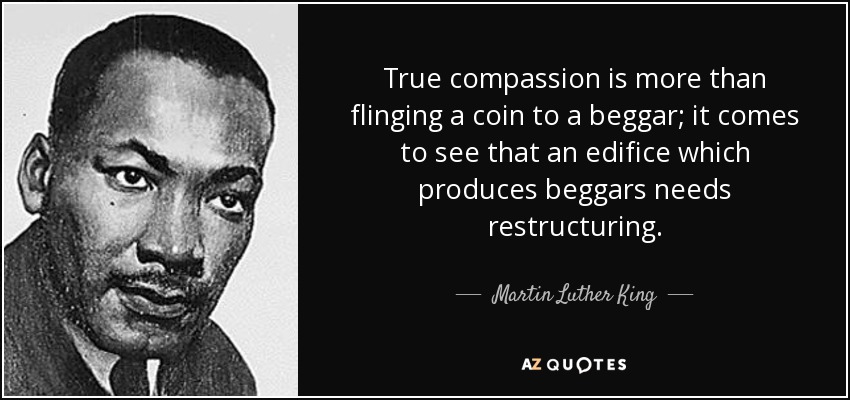 True compassion is more than flinging a coin to a beggar; it comes to see that an edifice which produces beggars needs restructuring. - Martin Luther King, Jr.