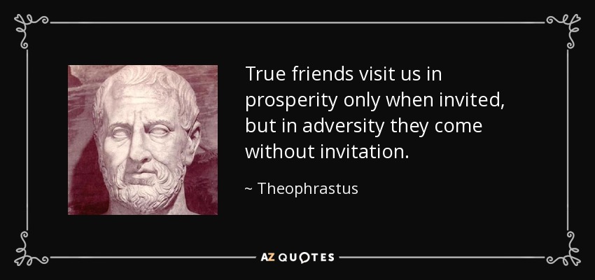 True friends visit us in prosperity only when invited, but in adversity they come without invitation. - Theophrastus