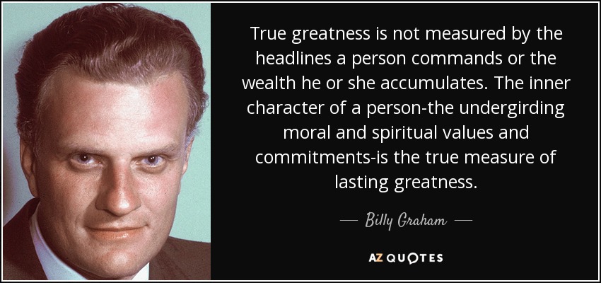 True greatness is not measured by the headlines a person commands or the wealth he or she accumulates. The inner character of a person-the undergirding moral and spiritual values and commitments-is the true measure of lasting greatness. - Billy Graham