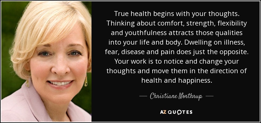 True health begins with your thoughts. Thinking about comfort, strength, flexibility and youthfulness attracts those qualities into your life and body. Dwelling on illness, fear, disease and pain does just the opposite. Your work is to notice and change your thoughts and move them in the direction of health and happiness. - Christiane Northrup