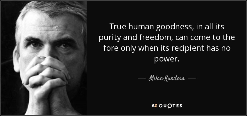 True human goodness, in all its purity and freedom, can come to the fore only when its recipient has no power. - Milan Kundera