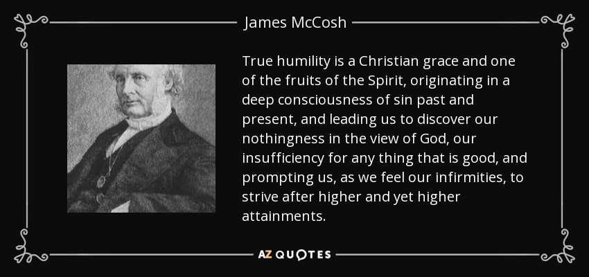 True humility is a Christian grace and one of the fruits of the Spirit, originating in a deep consciousness of sin past and present, and leading us to discover our nothingness in the view of God, our insufficiency for any thing that is good, and prompting us, as we feel our infirmities, to strive after higher and yet higher attainments. - James McCosh