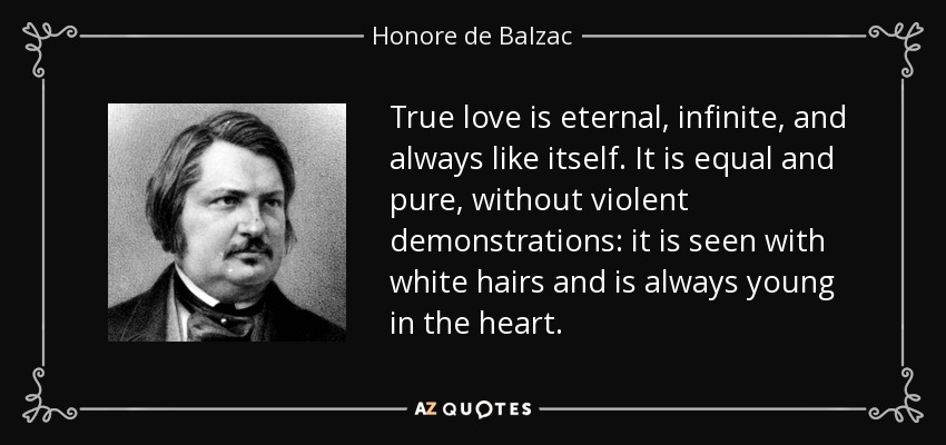 True love is eternal, infinite, and always like itself. It is equal and pure, without violent demonstrations: it is seen with white hairs and is always young in the heart. - Honore de Balzac