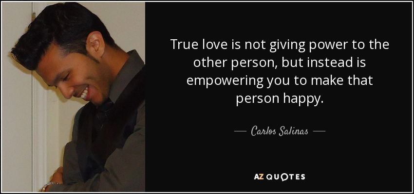 True love is not giving power to the other person, but instead is empowering you to make that person happy. - Carlos Salinas