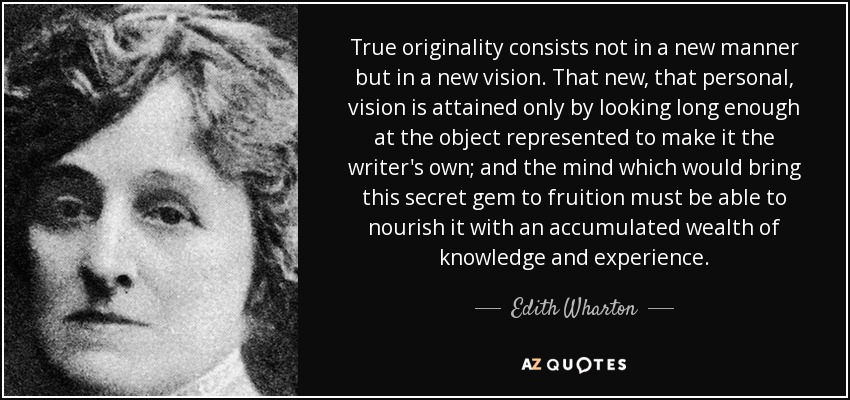 True originality consists not in a new manner but in a new vision. That new, that personal, vision is attained only by looking long enough at the object represented to make it the writer's own; and the mind which would bring this secret gem to fruition must be able to nourish it with an accumulated wealth of knowledge and experience. - Edith Wharton