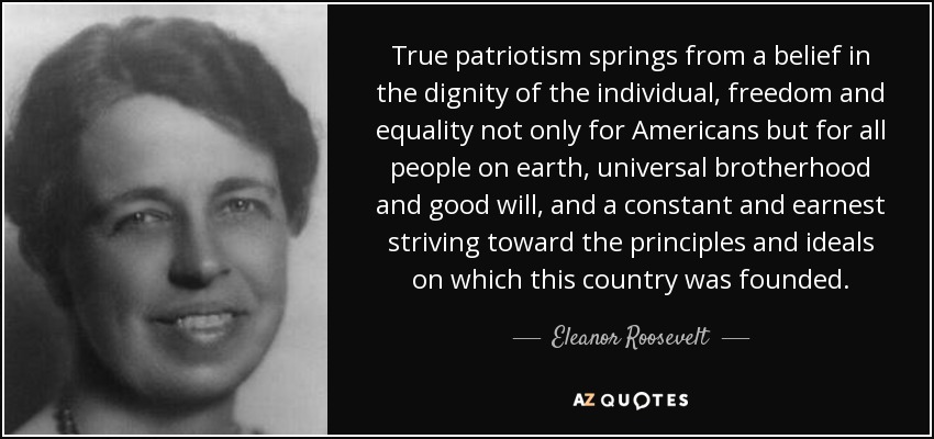 True patriotism springs from a belief in the dignity of the individual, freedom and equality not only for Americans but for all people on earth, universal brotherhood and good will, and a constant and earnest striving toward the principles and ideals on which this country was founded. - Eleanor Roosevelt