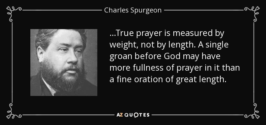 ...True prayer is measured by weight, not by length. A single groan before God may have more fullness of prayer in it than a fine oration of great length. - Charles Spurgeon