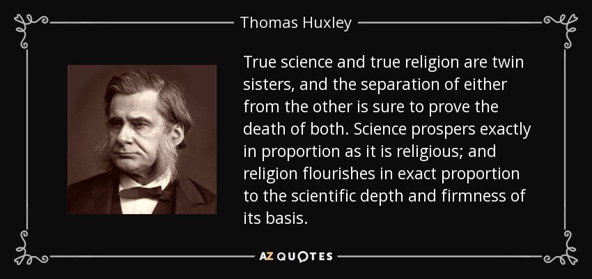 True science and true religion are twin sisters, and the separation of either from the other is sure to prove the death of both. Science prospers exactly in proportion as it is religious; and religion flourishes in exact proportion to the scientific depth and firmness of its basis. - Thomas Huxley