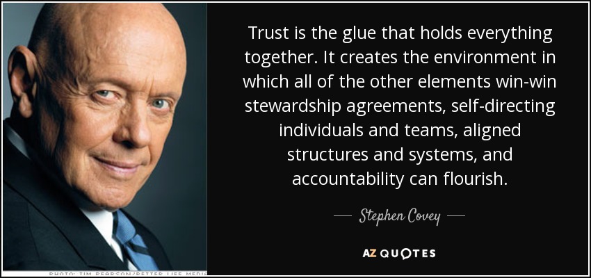 Trust is the glue that holds everything together. It creates the environment in which all of the other elements win-win stewardship agreements, self-directing individuals and teams, aligned structures and systems, and accountability can flourish. - Stephen Covey