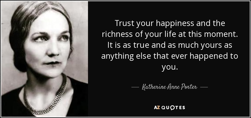 Trust your happiness and the richness of your life at this moment. It is as true and as much yours as anything else that ever happened to you. - Katherine Anne Porter