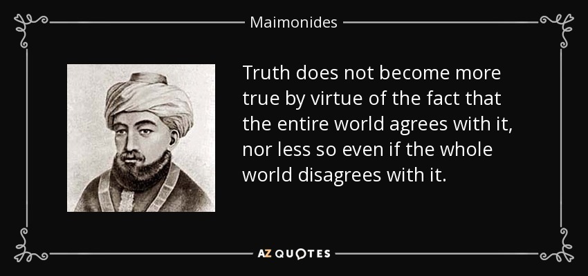 Truth does not become more true by virtue of the fact that the entire world agrees with it, nor less so even if the whole world disagrees with it. - Maimonides